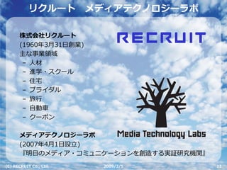 リクルート        メディアテクノロジーラボ

      株式会社リクルート
      (1960年3⽉31⽇創業)
      主な事業領域
       – ⼈材
       – 進学・スクール
       – 住宅
       – ブライダル
       – 旅⾏
       – ⾃動⾞
       – クーポン

      メディアテクノロジーラボ
      (2007年4⽉1⽇設⽴)
      『明⽇のメディア・コミュニケーションを創造する実証研究機関』
(C) RECRUIT Co., Ltd.    2009/3/5      12
 