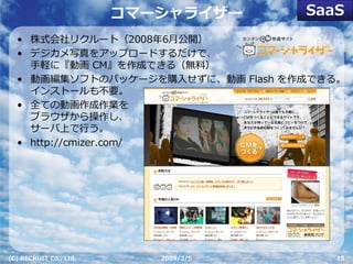 SaaS
                        コマーシャライザー
  • 株式会社リクルート（2008年6⽉公開）
  • デジカメ写真をアップロードするだけで、
    ⼿軽に『動画 CM』を作成できる（無料）
  • 動画編集ソフトのパッケージを購⼊せずに、動画 Flash を作成できる。
    インストールも不要。
  • 全ての動画作成作業を
    ブラウザから操作し、
    サーバ上で⾏う。
  • http://cmizer.com/




(C) RECRUIT Co., Ltd.      2009/3/5      15
 