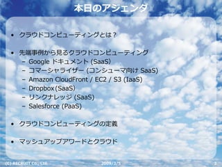 本⽇のアジェンダ

  • クラウドコンピューティングとは？

  • 先端事例から⾒るクラウドコンピューティング
    – Google ドキュメント (SaaS）
    – コマーシャライザー (コンシューマ向け SaaS)
    – Amazon CloudFront / EC2 / S3 (IaaS)
    – Dropbox (SaaS）
    – リンクナレッジ (SaaS)
    – Salesforce (PaaS)

  • クラウドコンピューティングの定義

  • マッシュアップアワードとクラウド


(C) RECRUIT Co., Ltd.     2009/3/5          2
 