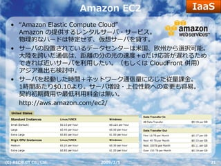 IaaS
                        Amazon EC2
  • “Amazon Elastic Compute Cloud”
    Amazon の提供するレンタルサーバ・サービス。
    物理的なハードは特定せず、仮想サーバを貸す。
  • サーバの設置されているデータセンターは⽶国、欧州から選択可能。
    ⼤陸を跨いだ通信は、距離の分の光の速度＋αだけ応答が遅れるため
    できれば近いサーバを利⽤したい。（もしくは CloudFront 併⽤）
    アジア進出も検討中。
  • サーバを起動した時間＋ネットワーク通信量に応じた従量課⾦。
    1時間あたり$0.10より。サーバ増設・上位性能への変更も容易。
    契約初期費⽤や最低利⽤料⾦は無い。
    http://aws.amazon.com/ec2/




(C) RECRUIT Co., Ltd.      2009/3/5        21
 