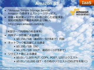 IaaS
                        Amazon S3
  • “Amazon Simple Storage Service”
    Amazon の提供するストレージサービス。
  • 容量＋転送量＋リクエスト数に応じた従量課⾦。
    契約初期費⽤や最低利⽤料⾦は無い。
    http://aws.amazon.com/s3/

  （⽶国サーバ利⽤時の料⾦体系）
  • 利⽤データ容量による課⾦
      • $0.150／GB（最初の〜50TBまで）⽉額
  • ネットワーク転送量による課⾦
      • $0.100／GB（IN）
      • $0.170／GB（OUT、最初の〜10TBまで）
  • リクエスト数による課⾦
      • $0.01／1,000 PUT, COPY, POST, LISTリクエスト
      • $0.01／10,000 GET・その他のリクエスト(DELETEを除く)

(C) RECRUIT Co., Ltd.     2009/3/5               25
 