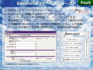 PaaS
                Salesforce（セールスフォース）
  • CRMサービス・アプリのプラットフォーム。
  • force.com 上で稼動する独⾃アプリケーションを
    サードパーティベンダーが開発して、インストールできる。
    受託開発だけでなく、アプリケーションのオンライン販売も可能。
  • ⽇本郵政が 40,000ユーザ「お問合せ等報告システム」にも採⽤。
    ローソンほか国内⼤⼿企業の採⽤も続く。⽶国防総省も採⽤へ。




  ⽇本郵政株式会社「お問い合わせ等報告システム」

(C) RECRUIT Co., Ltd.       2009/3/5      28
 