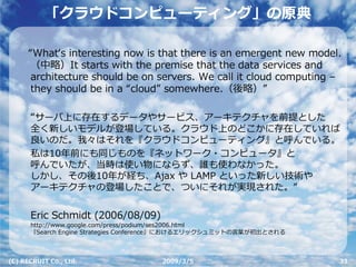 「クラウドコンピューティング」の原典

      “Whatʻs interesting now is that there is an emergent new model.
       （中略）It starts with the premise that the data services and
       architecture should be on servers. We call it cloud computing –
       they should be in a “cloud” somewhere.（後略）”

      “サーバ上に存在するデータやサービス、アーキテクチャを前提とした
      全く新しいモデルが登場している。クラウド上のどこかに存在していれば
      良いのだ。我々はそれを『クラウドコンピューティング』と呼んでいる。
      私は10年前にも同じものを『ネットワーク・コンピュータ』と
      呼んでいたが、当時は使い物にならず、誰も使わなかった。
      しかし、その後10年が経ち、Ajax や LAMP といった新しい技術や
      アーキテクチャの登場したことで、ついにそれが実現された。”


      Eric Schmidt (2006/08/09)
      http://www.google.com/press/podium/ses2006.html
      『Search Engine Strategies Conference』におけるエリックシュミットの⾔葉が初出とされる



(C) RECRUIT Co., Ltd.                2009/3/5                        33
 