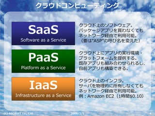 クラウドコンピューティング

                                        クラウド上のソフトウェア。
                 SaaS                   パッケージアプリを買わなくても
                                        ネットワーク経由で利⽤可能。
           Software as a Service        （要は”ASP”の呼び名を変えた）

                                        クラウド上にアプリの実⾏環境・
                 PaaS                   プラットフォームを提供する。
                                        既存アプリも組み合わせられるし、
            Platform as a Service       ⾃前アプリも構築できる。

                                        クラウド上のインフラ。
                 IaaS                   サーバを物理的に所有しなくても
                                        ネットワーク経由で利⽤可能。
        Infrastructure as a Service     例：Amazon EC2（1時間$0.10）


(C) RECRUIT Co., Ltd.               2009/3/5                     4
 