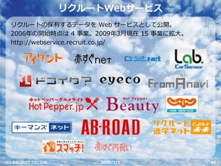 リクルートWebサービス
  リクルートの保有するデータを Web サービスとして公開。
  2006年の開始時点は 4 事業。2009年3⽉現在 15 事業に拡⼤。
  http://webservice.recruit.co.jp/




(C) RECRUIT Co., Ltd.       2009/3/5     44
 