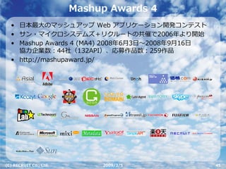 Mashup Awards 4
  • ⽇本最⼤のマッシュアップ Web アプリケーション開発コンテスト
  • サン・マイクロシステムズ＋リクルートの共催で2006年より開始
  • Mashup Awards 4 (MA4) 2008年6⽉3⽇〜2008年9⽉16⽇
    協⼒企業数：44社（132API）、応募作品数：259作品
  • http://mashupaward.jp/




(C) RECRUIT Co., Ltd.        2009/3/5            45
 