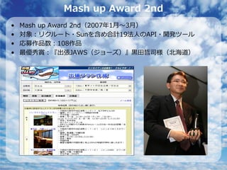 Mash up Award 2nd
•   Mash up Award 2nd（2007年1⽉〜3⽉）
•   対象：リクルート・Sunを含め合計19法⼈のAPI・開発ツール
•   応募作品数：108作品
•   最優秀賞：『出張JAWS（ジョーズ）』⿊⽥哲司様（北海道）
 