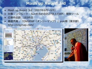 Mash up Award 3rd
•   Mash up Award 3rd（2007年6⽉〜9⽉）
•   対象：リクルート・Sunを含め合計27法⼈のAPI・開発ツール
•   応募作品数：193作品
•   最優秀賞：『ONGMAP（オンジーマップ）』yuki様（東京都）
    http://ongmap.com/
 