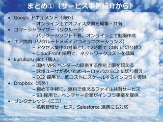 まとめ①（サービス事例紹介から）
  • Google ドキュメント（海外）
           – オンライン上でオフィス⽂書を編集・共有
  • コマーシャライザー（リクルート）
           – パッケージソフト不要。オンライン上で動画作成
  • エア焼⾁（リクルートメディアコミュニケーションズ）
           – アクセス集中の対策として2時間で CDN に切り替え
           – CloudFront 採⽤で、ネットワークコストを低減
  • kurukuru slot（個⼈）
           – 国内 VPS ベンダーの提供する性能上限を超える
           – 欧州ユーザが多いためヨーロッパの EC2 に切り替え
           – EC2 採⽤で、低コストにスケールするインフラを実現
  • Dropbox（海外）
           – 極めて⼿軽に、無料で使えるファイル共有サービス
           – S3 採⽤で、ベンチャー企業がインフラ事業を提供
  • リンクナレッジ（三三）
           – 名刺管理サービス。Salesforce 連携にも対応

(C) RECRUIT Co., Ltd.   2009/3/5           55
 