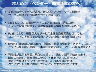 まとめ③（ベンダー・開発企業の⽅へ）
  • 従来とは全くモデルが違う、新しいアプリケーション開発と
    サービス提供を⾏う時代がやってきました。

  • IaaS により、⾃前のハードウェアを持たなく済むため、
    インフラ投資を抑えて、⼤規模な案件の構築も可能になりす。

  • PaaS により、複雑巨⼤なサービス全体を⾃社開発しなくても、
    コンポーネント単位での独⾃アプリの提供・販売が可能です。

  • iPhone (iTunes App Store) を始め、世界市場をターゲットにした
    ビジネスが可能。地域・⽇本国内だけでなく、グローバルな視点で！

  • 可能性が拡がる半⾯、現在にも増して、激しい競争が始まります。
    既存の技術や、顧客視点のサポート体制をさらに磨きつつ、
    他社に先駆けてクラウド時代の新しい技術を⾝に付け、
    クライアント企業に提案していくことが求められています。

(C) RECRUIT Co., Ltd.   2009/3/5                  57
 