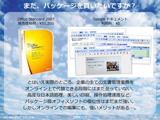 まだ、パッケージを買いたいですか？
         Office Standard 2007              Google ドキュメント
         販売価格例：¥51,200                         利⽤料：¥0




              とはいえ実際のところ、企業の全ての⽂書管理業務を
             オンライン上で代替できる段階にはまだ⾄っていない。
              ⾼度な⽇本語処理、美しい印刷、操作処理速度など、
             パッケージ版オフィスソフトの優位性はまだまだ強い。
             しかしオンラインでの編集にも、強いメリットがある…。

(C) RECRUIT Co., Ltd.           2009/3/5                   6
 