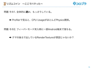 リズムコイン ∼ここでハマった∼


問題 その1. 全体的に遅い、もっさりしている。


  ➡ Proﬁlerで見ると、CPU UsageがほとんどPhysics関係。



問題 その2. フィーバーモード突入時に一部Android端末で落ちる。


  ➡ クマの後ろで出しているRenderTextureが原因じゃないか？




                                           18
 