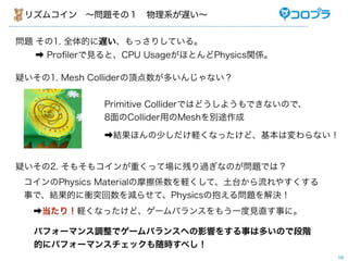 リズムコイン ∼問題その１ 物理系が遅い∼


問題 その1. 全体的に遅い、もっさりしている。
   ➡ Proﬁlerで見ると、CPU UsageがほとんどPhysics関係。

疑いその1. Mesh Colliderの頂点数が多いんじゃない？


              Primitive Colliderではどうしようもできないので、
              8面のCollider用のMeshを別途作成

              ➡結果ほんの少しだけ軽くなったけど、基本は変わらない！


疑いその2. そもそもコインが重くって場に残り過ぎなのが問題では？
 コインのPhysics Materialの摩擦係数を軽くして、土台から流れやすくする
 事で、結果的に衝突回数を減らせて、Physicsの抱える問題を解決！
  ➡当たり！軽くなったけど、ゲームバランスをもう一度見直す事に。

  パフォーマンス調整でゲームバランスへの影響をする事は多いので段階
  的にパフォーマンスチェックも随時すべし！
                                                  19
 