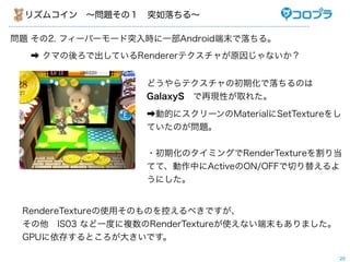 リズムコイン ∼問題その１ 突如落ちる∼

問題 その2. フィーバーモード突入時に一部Android端末で落ちる。
  ➡ クマの後ろで出しているRendererテクスチャが原因じゃないか？


                  どうやらテクスチャの初期化で落ちるのは
                  GalaxyS で再現性が取れた。

                  ➡動的にスクリーンのMaterialにSetTextureをし
                  ていたのが問題。


                  ・初期化のタイミングでRenderTextureを割り当
                  てて、動作中にActiveのON/OFFで切り替えるよ
                  うにした。


 RendereTextureの使用そのものを控えるべきですが、
 その他 IS03 など一度に複数のRenderTextureが使えない端末もありました。
 GPUに依存するところが大きいです。

                                                20
 