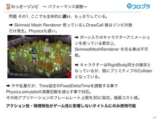 わっさーゾンビ ∼ パフォーマンス調整∼

問題 その1. ここでも全体的に遅い、もっさりしている。

➡ Skinned Mesh Renderer 使っているしDrawCall 数はゾンビの数
だけ発生。Physicsも遅い。
                        ➡ ボーン入りのキャラクターアニメーショ
                        ンを使っている都合上、
                        SkinnedMeshRenderer を切る事は不可
                        能。

                        ➡ キャラクターはRigidBody同士の衝突と
                        なっているが、既にプリミティブのCollider
                        となっている。

➡ やや乱暴だが、Time設定のFixedDeltaTimeを調整する事で
Physics.simulateの演算回数を減らす事で対応。
その他アプリケーションのフレームレート上限を30に指定。描画コスト減。

アクション性・物理特性がゲーム性に影響しないタイトルにのみ使用可能

                                                      23
 