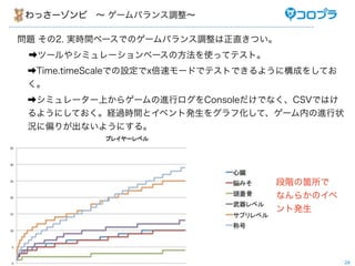 わっさーゾンビ ∼ ゲームバランス調整∼

問題 その2. 実時間ベースでのゲームバランス調整は正直きつい。
 ➡ツールやシミュレーションベースの方法を使ってテスト。
 ➡Time.timeScaleでの設定でx倍速モードでテストできるように構成をしてお
 く。
 ➡シミュレーター上からゲームの進行ログをConsoleだけでなく、CSVではけ
 るようにしておく。経過時間とイベント発生をグラフ化して、ゲーム内の進行状
 況に偏りが出ないようにする。




                                  段階の箇所で
                                  なんらかのイベ
                                  ント発生




                                              24
 