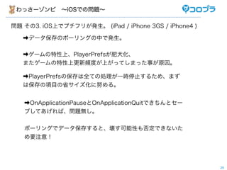 わっさーゾンビ ∼iOSでの問題∼

問題 その3. iOS上でプチフリが発生。 (iPad / iPhone 3GS / iPhone4 )

   ➡データ保存のポーリングの中で発生。

   ➡ゲームの特性上、PlayerPrefsが肥大化、
   またゲームの特性上更新頻度が上がってしまった事が原因。

   ➡PlayerPrefsの保存は全ての処理が一時停止するため、まず
   は保存の項目の省サイズ化に努める。


   ➡OnApplicationPauseとOnApplicationQuitできちんとセー
   ブしてあげれば、問題無し。


   ポーリングでデータ保存すると、壊す可能性も否定できないた
   め要注意！




                                                       25
 