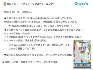 むしアミ！ ∼パフォーマンスチューニング∼


問題 その1. やっぱり遅い。

➡今回もキャラクターはSkinned Mesh Renderer使っています。
Physicsは衝突はさせていませんが、Triggerには使ったりしています。
  ➡Physicsの計算をはしょったりFPSを落としたりできない！
➡やられやポイント取得などのエフェクトの拡大縮小などをモデルとアニメー
ションが行われいたため
そこでのDrawCallをバッチングさせるために、テクスチャのOﬀsetアニメー
ションなどで実装。演出もEzGUIで実装。
  ➡Draw Callのバッチングが効くケースと効かないケースを
  しっかり把握しておく事。

➡全体的に敵の流れが良くなるように、ゲームのバランスを調整。


➡結果として真っ向勝負せず、パフォーマンスを改善。

                                           28
 