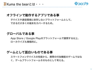 Kuma the bearとは・・・


オフラインで動作するアプリである事
 デバイスや通信環境に依存しないプラットフォームとして。
 できるだけ多くの端末をカバーするため。



グローバルである事
 App Store / Google Playのプラットフォームで展開する以上、
 ローカライズも積極的に。



ゲームとして面白いものである事
 スマートフォンデバイスの性能から、携帯の付加機能のゲームではな
 く、ゲームプラットフォームそのものとして考える。


                                            3
 