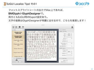 EzGUI Localize Tips! その1

 フォントスプライトシートの出力でMac上であれば、
 BMGlyphかGlyphDesignerで。
 両方ともEzGUI用のExport設定あり。
 文字の装飾はGlyphDesignerが奇麗に出せるので、こちらを推奨します！




                                           31
 