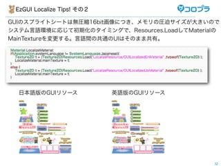 EzGUI Localize Tips! その２

GUIのスプライトシートは無圧縮16bit画像につき、メモリの圧迫サイズが大きいので
システム言語環境に応じて初期化のタイミングで、Resources.LoadしてMaterialの
MainTextureを変更する。言語間の共通のUIはそのまま共有。




  日本語版のGUIリソース              英語版のGUIリソース




                                              32
 