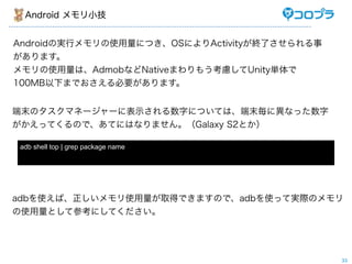 Android メモリ小技


Androidの実行メモリの使用量につき、OSによりActivityが終了させられる事
があります。
メモリの使用量は、AdmobなどNativeまわりもう考慮してUnity単体で
100MB以下までおさえる必要があります。


端末のタスクマネージャーに表示される数字については、端末毎に異なった数字
がかえってくるので、あてにはなりません。（Galaxy S2とか）

adb shell top | grep package name




adbを使えば、正しいメモリ使用量が取得できますので、adbを使って実際のメモリ
の使用量として参考にしてください。




                                              33
 