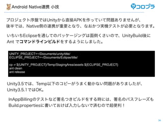 Android Native連携 小技


プロジェクト序盤ではUnityから直接APKを作っていて問題ありませんが、
後半では、Native側の連携が重要となり、なおかつ実機テストが必要となります。

いちいちEclipseを通してのパッケージングは面倒くさいので、UnityBuild後に
Ant でコマンドラインビルドをするようにしました。

UNITY_PROJECT=~/Documents/unity/title/
ECLIPSE_PROJECT=~/Documents/Eclipse/title/

cp -r ${UNITY_PROJECT}/Temp/StagingArea/assets ${ECLIPSE_PROJECT}
ant clean
ant release


Unity3.5では、Temp以下のコピーがうまく動かない問題がありましたが、
Unity3.5.1ではOK。

InAppBillingのテストなど署名つきビルドをする時には、署名のパスフレーズも
Build.propertiesに書いておけば入力しないで済むので超便利！


                                                                    34
 