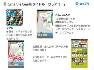 Kuma the bear新タイトル「むしアミ！」


                        むしvs女の子
                        13種類の敵キャラ
                        6種類のウェポン
                        5種類のサブウェポンを組み合わ
ジフル                     せて、戦うディフェンス系シュー
普段はフィギュアだけど             ティングゲーム！
むしから家を守るため立
ち上がった！


              武器選択・主人公のステータス振
              り分け可能！


              全300ステージ、かなりやりごた
              えあります！


                                          5
 