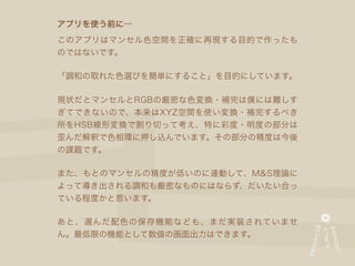 アプリを使う前に…
このアプリはマンセル色空間を正確に再現する目的で作ったも
のではないです。

「調和の取れた色選びを簡単にすること」を目的にしています。

現状だとマンセルとRGBの厳密な色変換・補完は僕には難しす
ぎてできないので、本来はXYZ空間を使い変換・補完するべき
所をHSB線形変換で割り切って考え、特に彩度・明度の部分は
歪んだ解釈で色相環に押し込んでいます。その部分の精度は今後
の課題です。

また、もとのマンセルの精度が低いのに連動して、M&S理論に
よって導き出される調和も厳密なものにはならず、だいたい合っ
ている程度かと思います。

あと、選んだ配色の保存機能なども、まだ実装されていませ
ん。最低限の機能として数値の画面出力はできます。
 