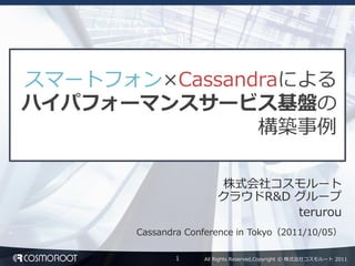 スマートフォン×Cassandraによる
ハイパフォーマンスサービス基盤の
               構築事例

                         株式会社コスモルート
                        クラウドR&D グループ
                                terurou
       Cassandra Conference in Tokyo（2011/10/05）

              1     All Rights Reserved,Copyright © 株式会社コスモルート 2011
 