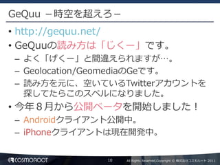 GeQuu －時空を超えろ－
• http://gequu.net/
• GeQuuの読み方は「じくー」です。
– よく「げくー」と間違えられますが…。
– Geolocation/GeomediaのGeです。
– 読み方を元に、空いているTwitterアカウントを
  探してたらこのスペルになりました。
• 今年８月から公開ベータを開始しました！
– Androidクライアント公開中。
– iPhoneクライアントは現在開発中。


             10   All Rights Reserved,Copyright © 株式会社コスモルート 2011
 