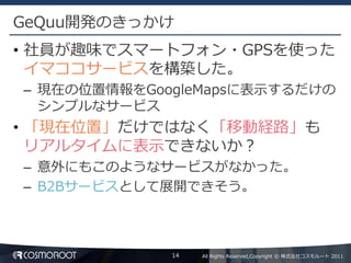 GeQuu開発のきっかけ
• 社員が趣味でスマートフォン・GPSを使った
  イマココサービスを構築した。
– 現在の位置情報をGoogleMapsに表示するだけの
  シンプルなサービス
• 「現在位置」だけではなく「移動経路」も
  リアルタイムに表示できないか？
– 意外にもこのようなサービスがなかった。
– B2Bサービスとして展開できそう。



             14   All Rights Reserved,Copyright © 株式会社コスモルート 2011
 