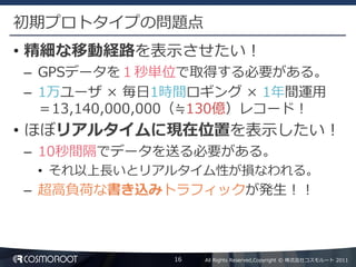 初期プロトタイプの問題点
• 精細な移動経路を表示させたい！
– GPSデータを１秒単位で取得する必要がある。
– 1万ユーザ × 毎日1時間ロギング × 1年間運用
  ＝13,140,000,000（≒130億）レコード！
• ほぼリアルタイムに現在位置を表示したい！
– 10秒間隔でデータを送る必要がある。
 • それ以上長いとリアルタイム性が損なわれる。
– 超高負荷な書き込みトラフィックが発生！！



              16   All Rights Reserved,Copyright © 株式会社コスモルート 2011
 