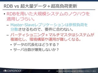 RDB vs 超大量データ＋超高負荷更新
• RDBを用いた大規模システムのノウハウを
  適用しづらい。
– Master-Slaveレプリケーションは参照負荷を
  分散させるもので、要件に合わない。
– パーティショニング＋マルチマスタはシステムが
  複雑化し、環境構築や運用が難しくなる。
 • データの冗長化はどうする？
 • サーバ台数が爆発しないか？




             17   All Rights Reserved,Copyright © 株式会社コスモルート 2011
 