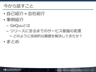 今から話すこと
• 自己紹介＋会社紹介
• 事例紹介
– GeQuuとは
– リリースに至るまでのサービス基盤の変遷
  • どのように技術的な難題を解決してきたか？
• まとめ




              2   All Rights Reserved,Copyright © 株式会社コスモルート 2011
 