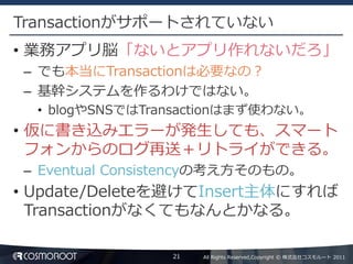 Transactionがサポートされていない
• 業務アプリ脳「ないとアプリ作れないだろ」
 – でも本当にTransactionは必要なの？
 – 基幹システムを作るわけではない。
  • blogやSNSではTransactionはまず使わない。
• 仮に書き込みエラーが発生しても、スマート
  フォンからのログ再送＋リトライができる。
 – Eventual Consistencyの考え方そのもの。
• Update/Deleteを避けてInsert主体にすれば
  Transactionがなくてもなんとかなる。

                 21   All Rights Reserved,Copyright © 株式会社コスモルート 2011
 