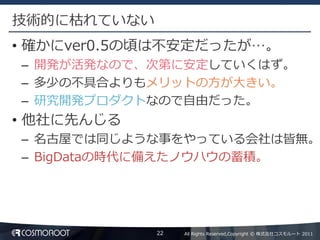 技術的に枯れていない
• 確かにver0.5の頃は不安定だったが…。
– 開発が活発なので、次第に安定していくはず。
– 多少の不具合よりもメリットの方が大きい。
– 研究開発プロダクトなので自由だった。
• 他社に先んじる
– 名古屋では同じような事をやっている会社は皆無。
– BigDataの時代に備えたノウハウの蓄積。




             22   All Rights Reserved,Copyright © 株式会社コスモルート 2011
 