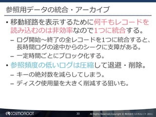 参照用データの統合・アーカイブ
• 移動経路を表示するために何千もレコードを
  読み込むのは非効率なので1つに統合する。
– ログ開始～終了の全レコードを1つに統合すると、
  長時間ログの途中からのシークに支障がある。
– 一定時間ごとにブロック化する。
• 参照頻度の低いログは圧縮して退避・削除。
– キーの絶対数を減らしてしまう。
– ディスク使用量を大きく削減する狙いも。



           30   All Rights Reserved,Copyright © 株式会社コスモルート 2011
 