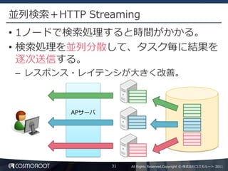 並列検索＋HTTP Streaming
• 1ノードで検索処理すると時間がかかる。
• 検索処理を並列分散して、タスク毎に結果を
  逐次送信する。
– レスポンス・レイテンシが大きく改善。



         APサーバ




                 31   All Rights Reserved,Copyright © 株式会社コスモルート 2011
 