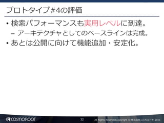 プロトタイプ#4の評価
• 検索パフォーマンスも実用レベルに到達。
– アーキテクチャとしてのベースラインは完成。
• あとは公開に向けて機能追加・安定化。




           32   All Rights Reserved,Copyright © 株式会社コスモルート 2011
 