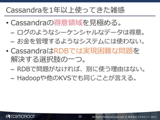 Cassandraを1年以上使ってきた雑感
• Cassandraの得意領域を見極める。
– ログのようなシーケンシャルなデータは得意。
– お金を管理するようなシステムには使わない。
• CassandraはRDBでは実現困難な問題を
  解決する選択肢の一つ。
– RDBで問題がなければ、別に使う理由はない。
– Hadoopや他のKVSでも同じことが言える。




             35   All Rights Reserved,Copyright © 株式会社コスモルート 2011
 