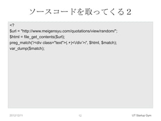 ソースコードを取ってくる２
<?
$url = "http://www.meigensyu.com/quotations/view/random/";
$html = file_get_contents($url);
preg_match('/<div class="text">(.+)</div‟>/', $html, $match);
var_dump($match);




2012/12/11                             12                        UT Startup Gym
 