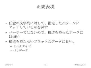 正規表現


• 任意の文字列に対して、指定したパターンに
  マッチしているかを試す
• パーサーではないので、構造を持ったデータに
  は弱い
• 構造を持たないフラットなデータに良い。
      – トークナイザ
      – バリデータ



2012/12/11        13    UT Startup Gym
 