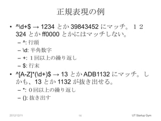 正規表現の例
• ^d+$ → 1234 とか 39843452 にマッチ。１２
  324 とか ff0000 とかにはマッチしない。
      –   ^: 行頭
      –   d: 半角数字
      –   +: １回以上の繰り返し
      –   $: 行末
• ^[A-Z]*(d+)$ → 13 とか ADB1132 にマッチ。し
  かも、13 とか 1132 が抜き出せる。
      – *: ０回以上の繰り返し
      – (): 抜き出す


2012/12/11               14      UT Startup Gym
 