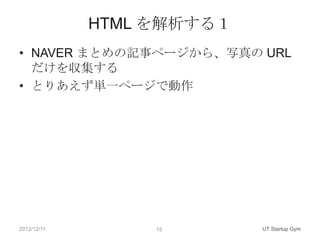 HTML を解析する１
• NAVER まとめの記事ページから、写真の URL
  だけを収集する
• とりあえず単一ページで動作




2012/12/11        15       UT Startup Gym
 