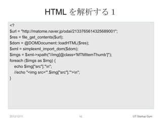 HTML を解析する１
<?
$url = "http://matome.naver.jp/odai/2133765614325689001";
$res = file_get_contents($url);
$dom = @DOMDocument::loadHTML($res);
$xml = simplexml_import_dom($dom);
$imgs = $xml->xpath("//img[@class='MTMItemThumb']");
foreach ($imgs as $img) {
   echo $img["src"]."n";
   //echo "<img src='".$img["src"]."'>n";
}




2012/12/11                          16                      UT Startup Gym
 