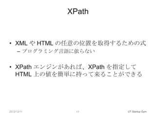 XPath



• XML や HTML の任意の位置を取得するための式
      – プログラミング言語に依らない


• XPath エンジンがあれば、XPath を指定して
  HTML 上の値を簡単に持って来ることができる




2012/12/11        17     UT Startup Gym
 