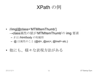 XPath の例



• //img[@class=„MTMItemThumb‟]
  →class属性の値が„MTMItemThumb‟の img 要素
      – // は /html/body の短縮形
      – @ は属性のこと (@id=, @src=, @href= etc.)


• 他にも、様々な表現方法がある




2012/12/11                    18              UT Startup Gym
 