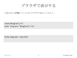 ブラウザで表示する
生成された HTML ファイルをブラウザで表示してみよう。




//echo $img[“src”].“n”;
echo “<img src=„”.$img[“src”].“‟>n”;




$ php hoge.php > piyo.html




2012/12/11                              19   UT Startup Gym
 