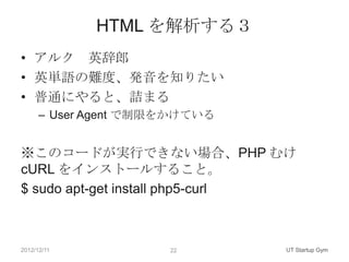 HTML を解析する３
• アルク 英辞郎
• 英単語の難度、発音を知りたい
• 普通にやると、詰まる
      – User Agent で制限をかけている


※このコードが実行できない場合、PHP むけ
cURL をインストールすること。
$ sudo apt-get install php5-curl



2012/12/11            22       UT Startup Gym
 